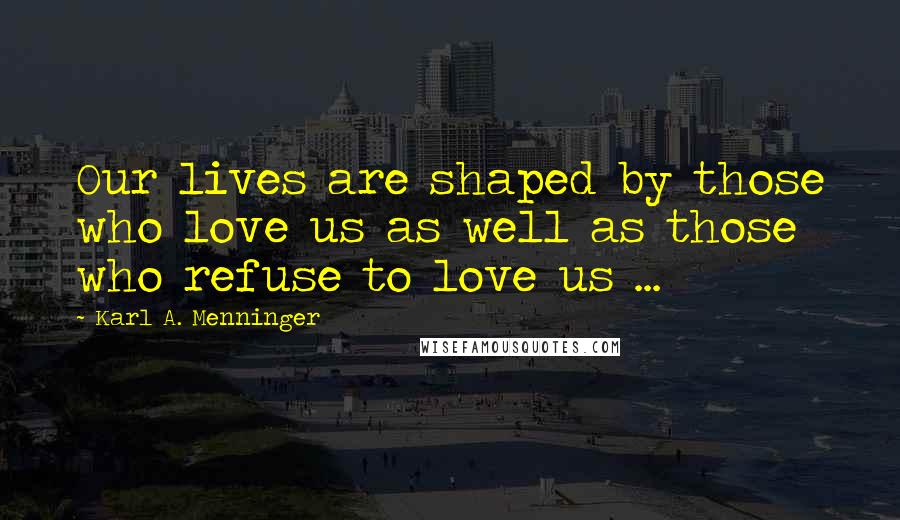 Karl A. Menninger Quotes: Our lives are shaped by those who love us as well as those who refuse to love us ...