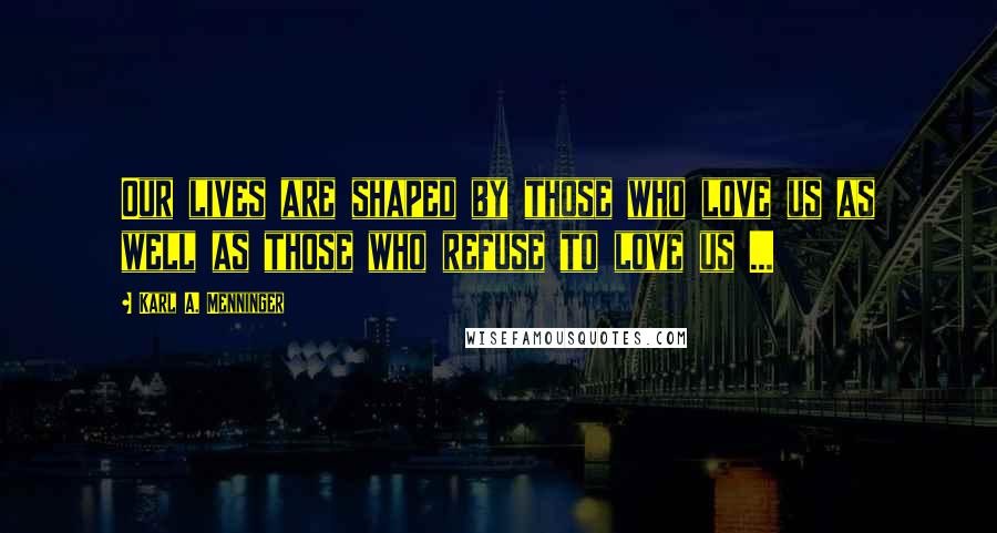 Karl A. Menninger Quotes: Our lives are shaped by those who love us as well as those who refuse to love us ...