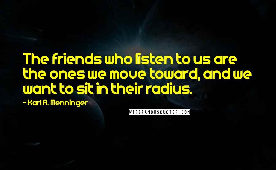 Karl A. Menninger Quotes: The friends who listen to us are the ones we move toward, and we want to sit in their radius.