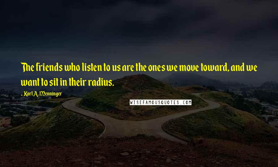 Karl A. Menninger Quotes: The friends who listen to us are the ones we move toward, and we want to sit in their radius.