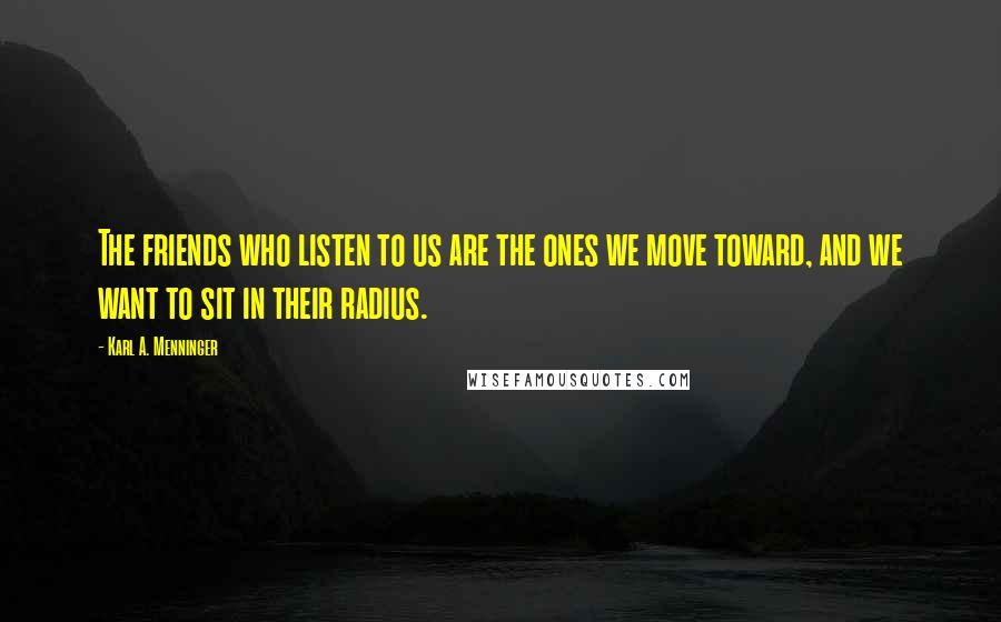 Karl A. Menninger Quotes: The friends who listen to us are the ones we move toward, and we want to sit in their radius.