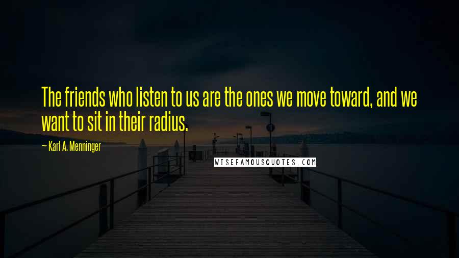 Karl A. Menninger Quotes: The friends who listen to us are the ones we move toward, and we want to sit in their radius.