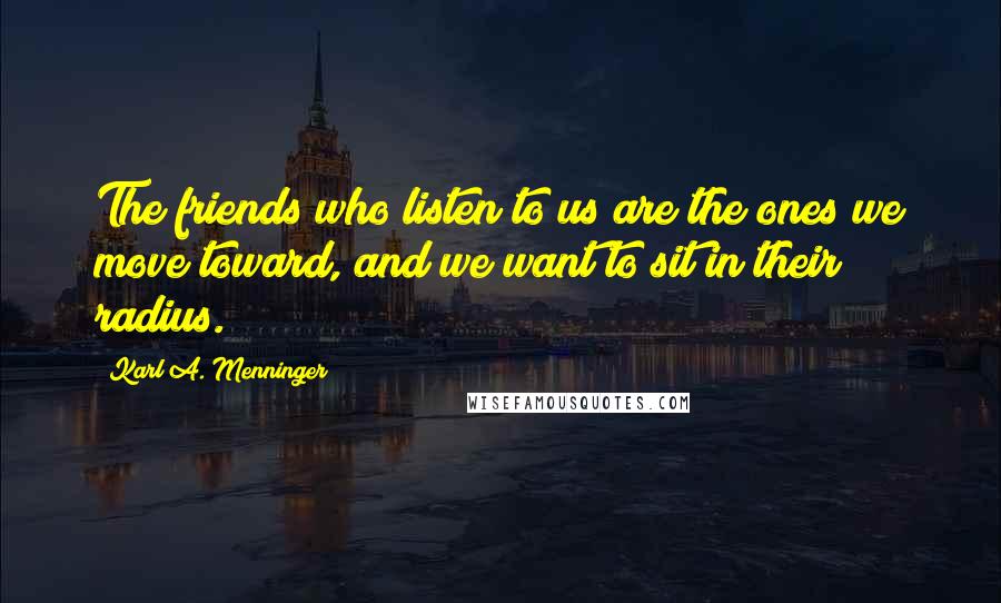 Karl A. Menninger Quotes: The friends who listen to us are the ones we move toward, and we want to sit in their radius.