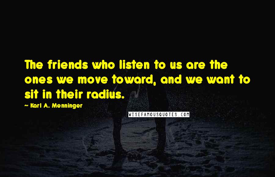 Karl A. Menninger Quotes: The friends who listen to us are the ones we move toward, and we want to sit in their radius.