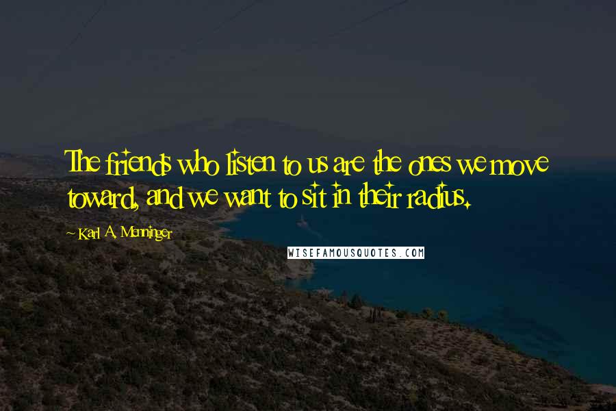 Karl A. Menninger Quotes: The friends who listen to us are the ones we move toward, and we want to sit in their radius.