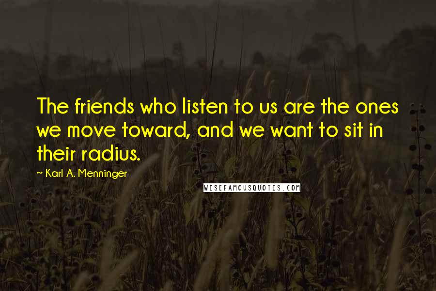 Karl A. Menninger Quotes: The friends who listen to us are the ones we move toward, and we want to sit in their radius.