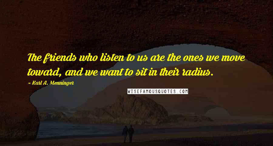 Karl A. Menninger Quotes: The friends who listen to us are the ones we move toward, and we want to sit in their radius.