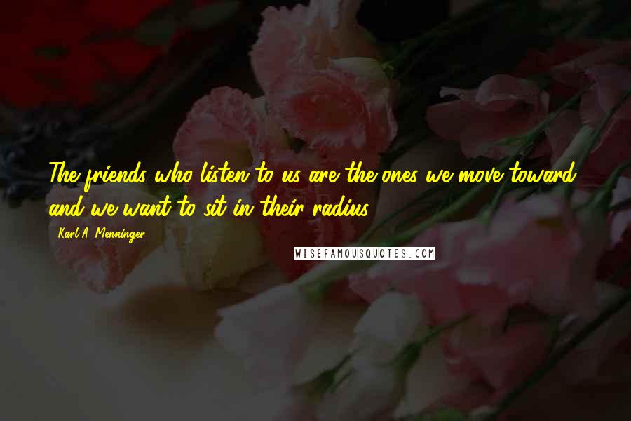 Karl A. Menninger Quotes: The friends who listen to us are the ones we move toward, and we want to sit in their radius.