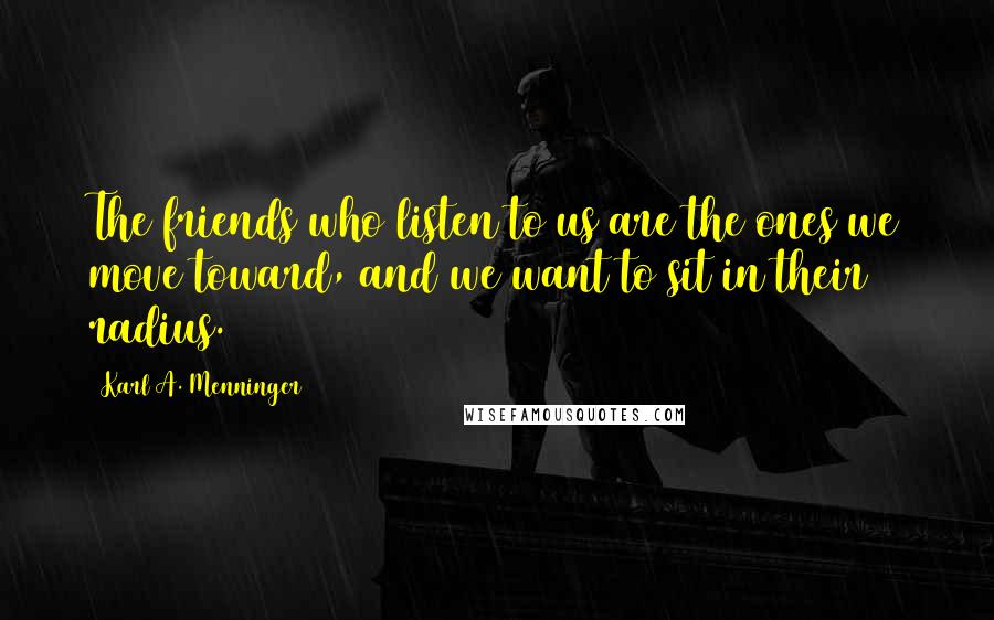 Karl A. Menninger Quotes: The friends who listen to us are the ones we move toward, and we want to sit in their radius.