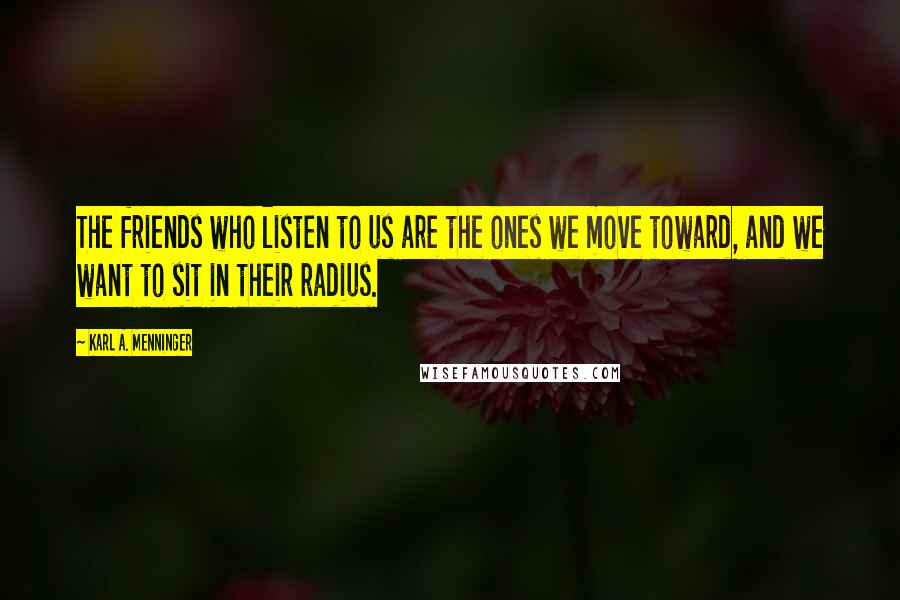Karl A. Menninger Quotes: The friends who listen to us are the ones we move toward, and we want to sit in their radius.