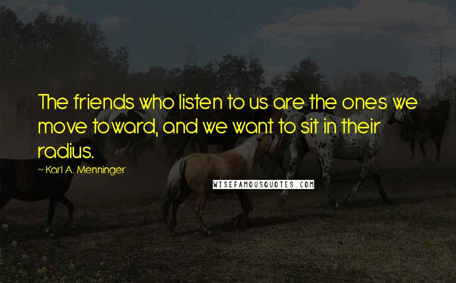 Karl A. Menninger Quotes: The friends who listen to us are the ones we move toward, and we want to sit in their radius.