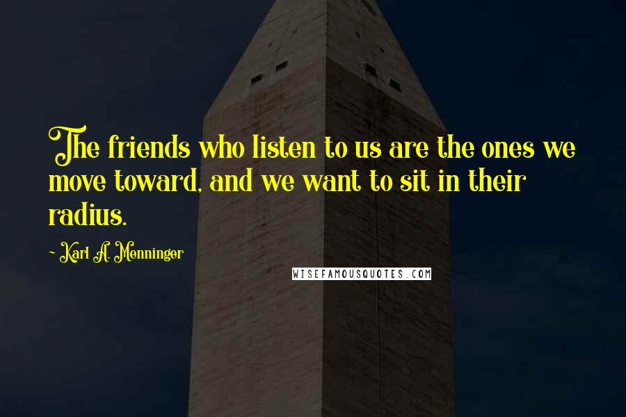 Karl A. Menninger Quotes: The friends who listen to us are the ones we move toward, and we want to sit in their radius.