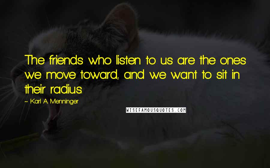 Karl A. Menninger Quotes: The friends who listen to us are the ones we move toward, and we want to sit in their radius.