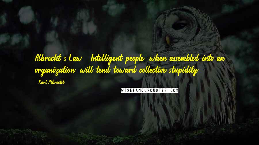 Karl Albrecht Quotes: Albrecht's Law - Intelligent people, when assembled into an organization, will tend toward collective stupidity.