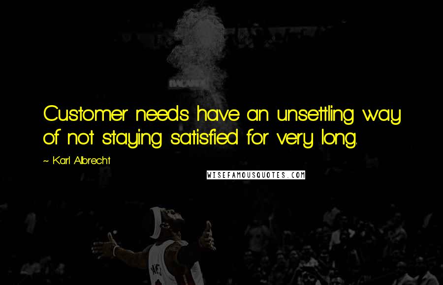 Karl Albrecht Quotes: Customer needs have an unsettling way of not staying satisfied for very long.