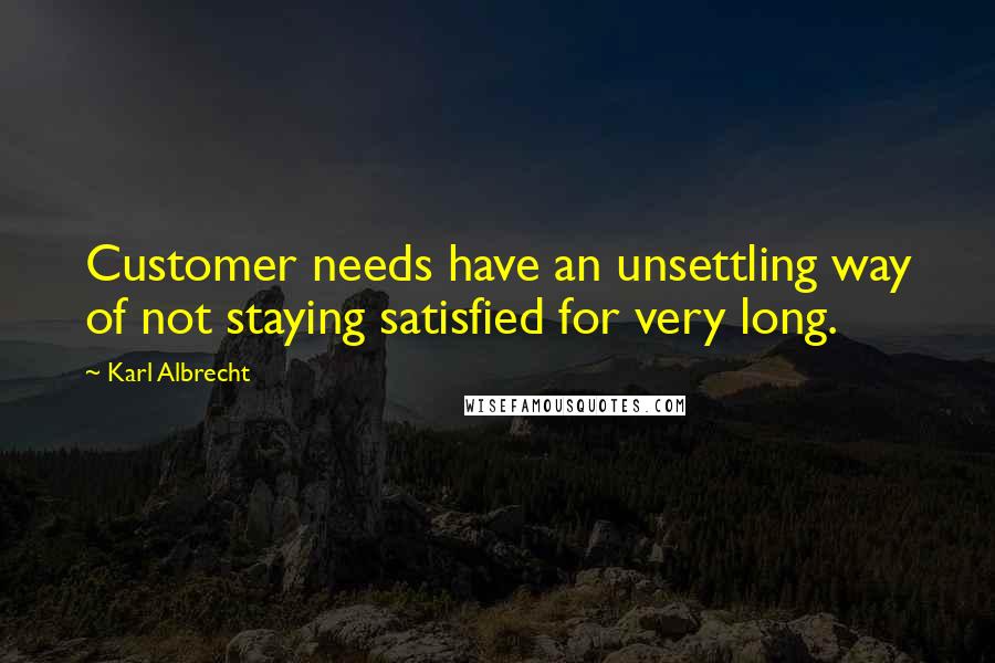 Karl Albrecht Quotes: Customer needs have an unsettling way of not staying satisfied for very long.