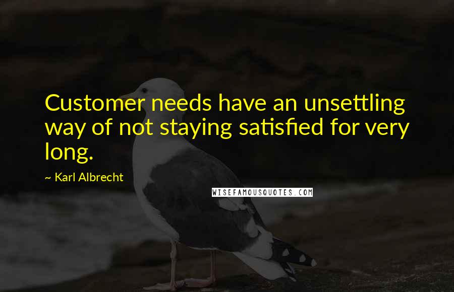 Karl Albrecht Quotes: Customer needs have an unsettling way of not staying satisfied for very long.