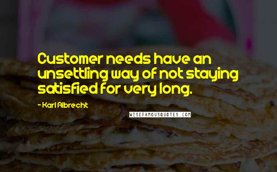 Karl Albrecht Quotes: Customer needs have an unsettling way of not staying satisfied for very long.