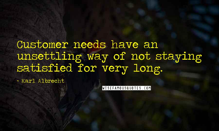 Karl Albrecht Quotes: Customer needs have an unsettling way of not staying satisfied for very long.