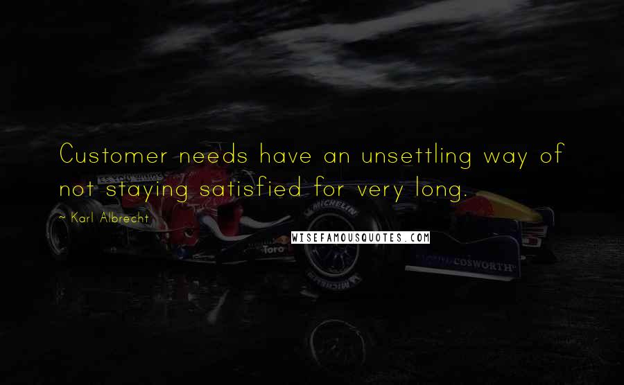 Karl Albrecht Quotes: Customer needs have an unsettling way of not staying satisfied for very long.