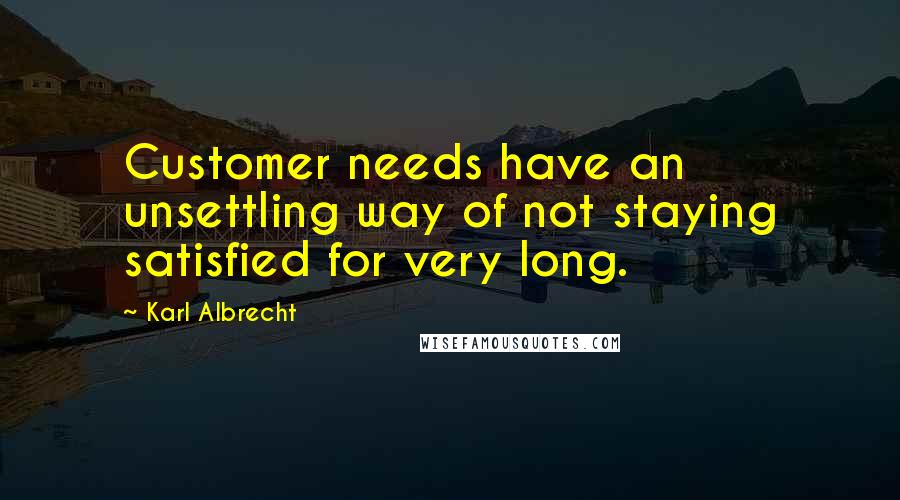 Karl Albrecht Quotes: Customer needs have an unsettling way of not staying satisfied for very long.