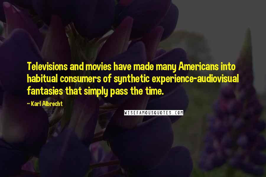 Karl Albrecht Quotes: Televisions and movies have made many Americans into habitual consumers of synthetic experience-audiovisual fantasies that simply pass the time.