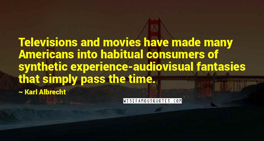 Karl Albrecht Quotes: Televisions and movies have made many Americans into habitual consumers of synthetic experience-audiovisual fantasies that simply pass the time.