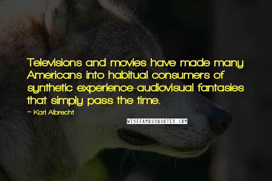 Karl Albrecht Quotes: Televisions and movies have made many Americans into habitual consumers of synthetic experience-audiovisual fantasies that simply pass the time.