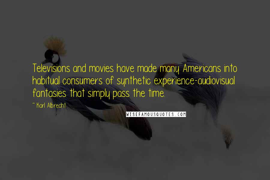 Karl Albrecht Quotes: Televisions and movies have made many Americans into habitual consumers of synthetic experience-audiovisual fantasies that simply pass the time.