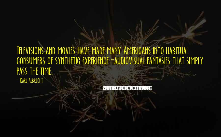 Karl Albrecht Quotes: Televisions and movies have made many Americans into habitual consumers of synthetic experience-audiovisual fantasies that simply pass the time.