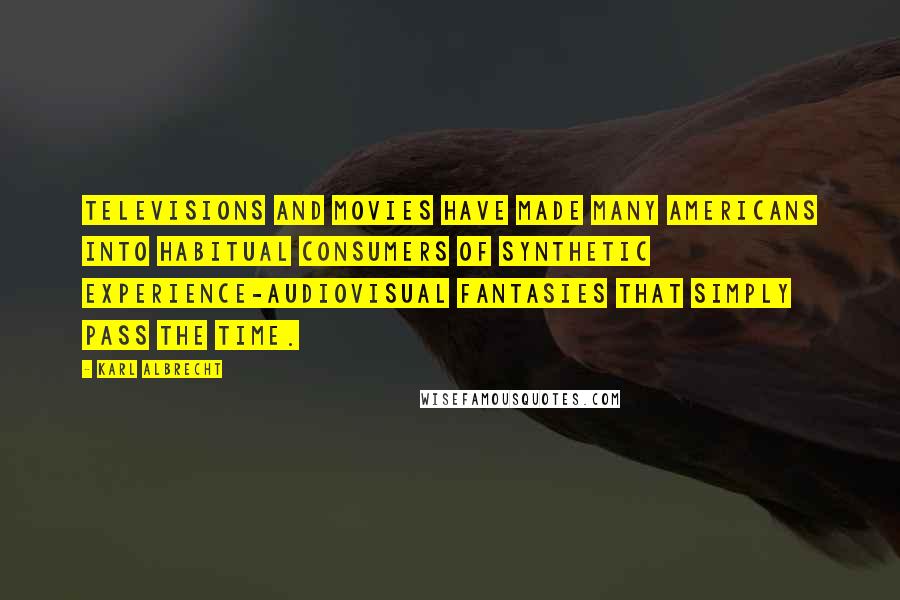 Karl Albrecht Quotes: Televisions and movies have made many Americans into habitual consumers of synthetic experience-audiovisual fantasies that simply pass the time.