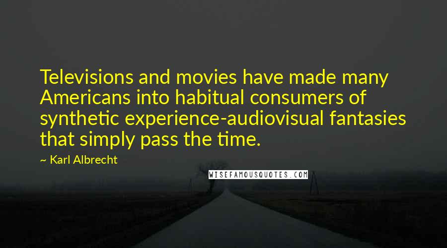 Karl Albrecht Quotes: Televisions and movies have made many Americans into habitual consumers of synthetic experience-audiovisual fantasies that simply pass the time.