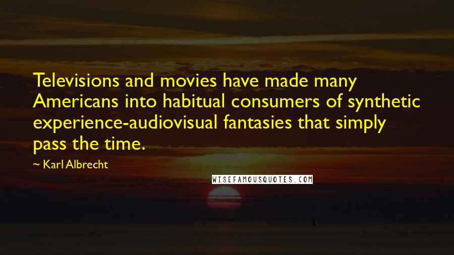 Karl Albrecht Quotes: Televisions and movies have made many Americans into habitual consumers of synthetic experience-audiovisual fantasies that simply pass the time.