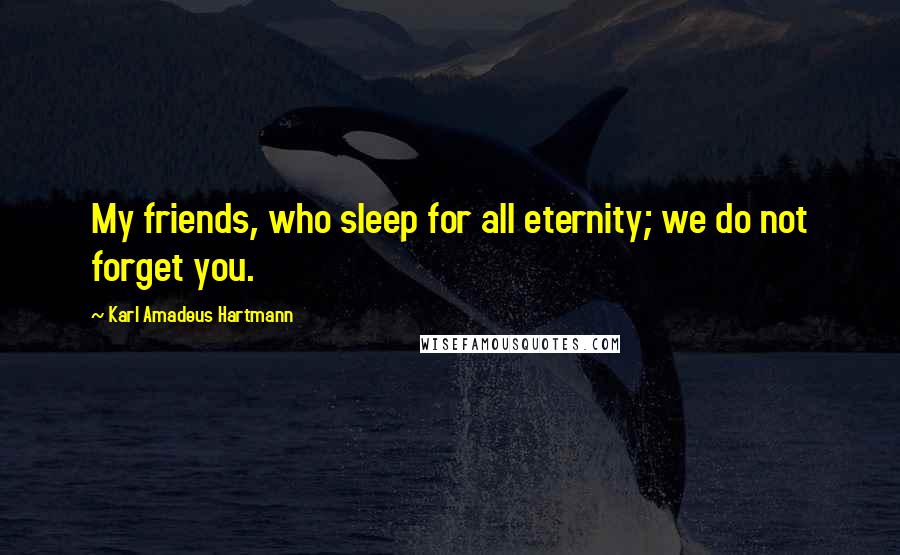 Karl Amadeus Hartmann Quotes: My friends, who sleep for all eternity; we do not forget you.