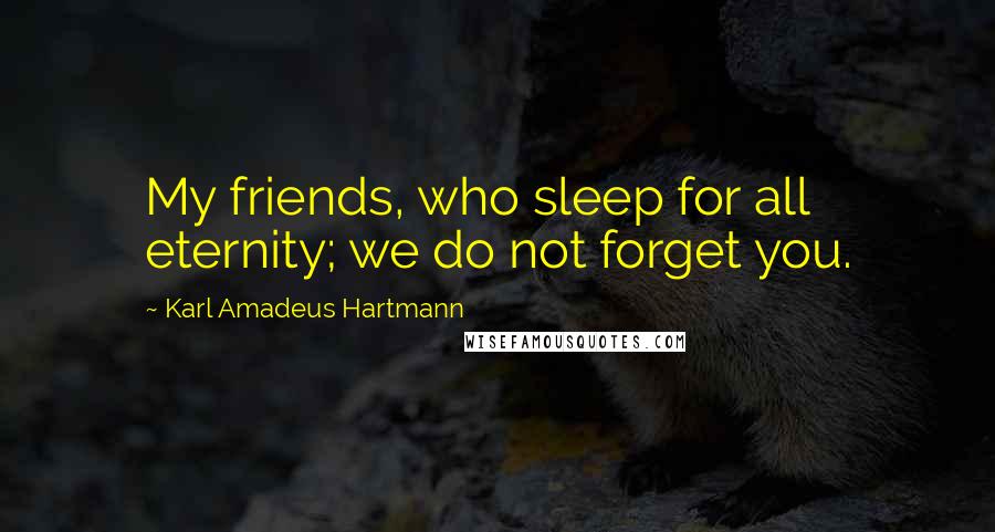 Karl Amadeus Hartmann Quotes: My friends, who sleep for all eternity; we do not forget you.