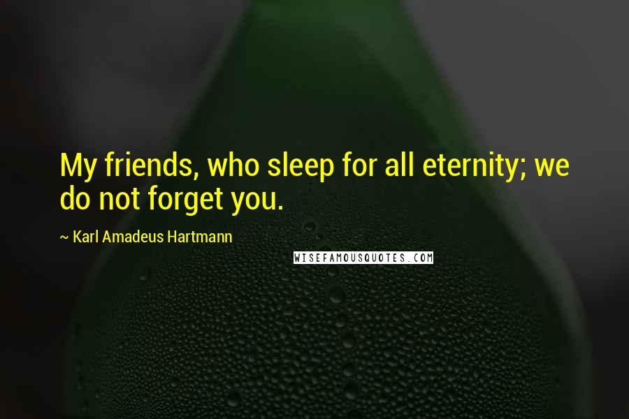 Karl Amadeus Hartmann Quotes: My friends, who sleep for all eternity; we do not forget you.