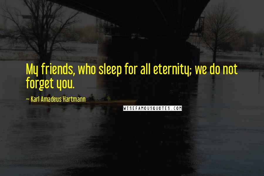 Karl Amadeus Hartmann Quotes: My friends, who sleep for all eternity; we do not forget you.