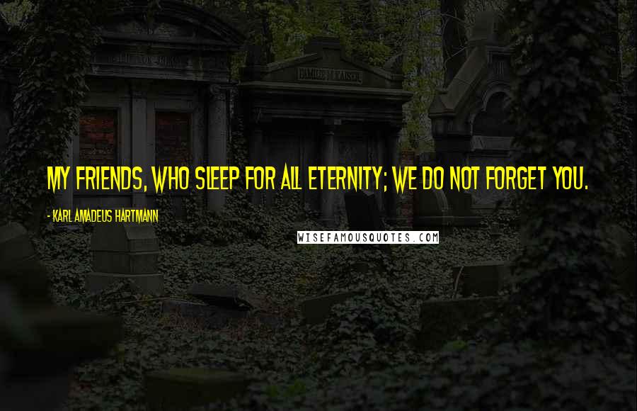 Karl Amadeus Hartmann Quotes: My friends, who sleep for all eternity; we do not forget you.