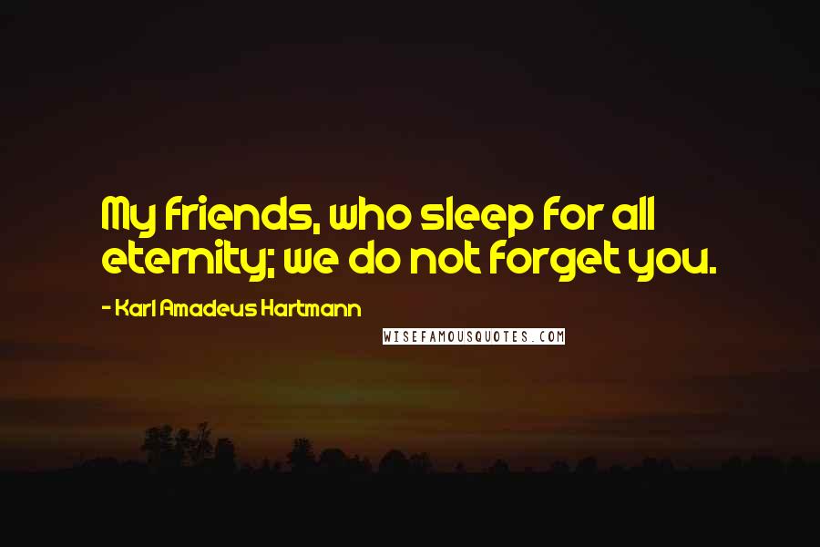 Karl Amadeus Hartmann Quotes: My friends, who sleep for all eternity; we do not forget you.
