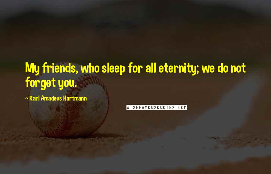 Karl Amadeus Hartmann Quotes: My friends, who sleep for all eternity; we do not forget you.