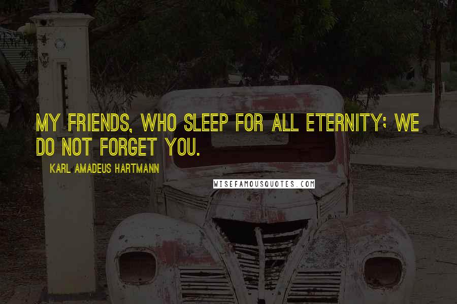 Karl Amadeus Hartmann Quotes: My friends, who sleep for all eternity; we do not forget you.