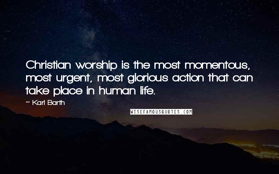 Karl Barth Quotes: Christian worship is the most momentous, most urgent, most glorious action that can take place in human life.