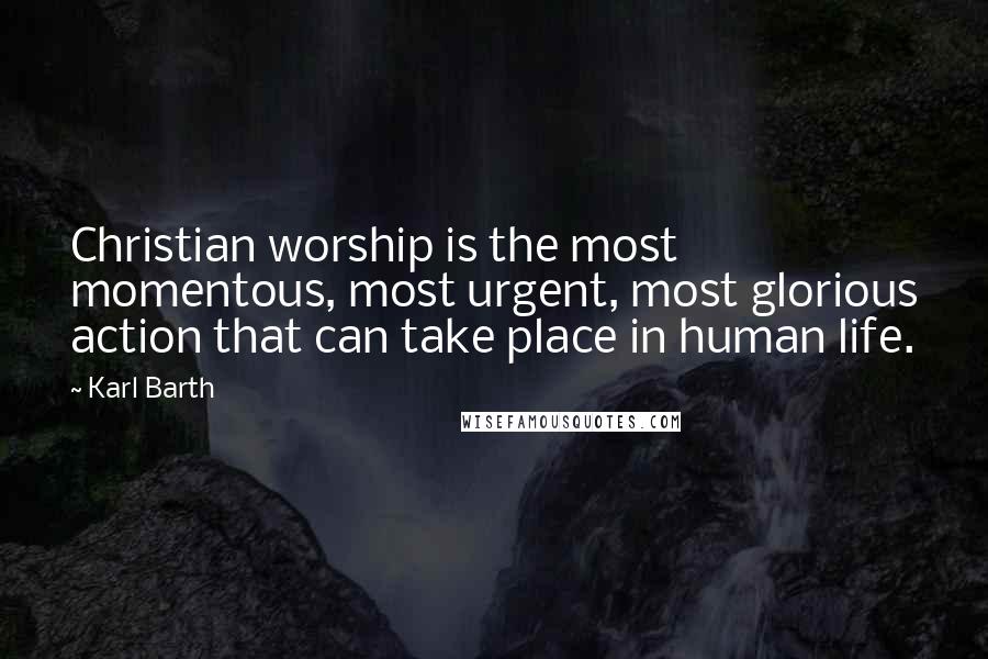 Karl Barth Quotes: Christian worship is the most momentous, most urgent, most glorious action that can take place in human life.