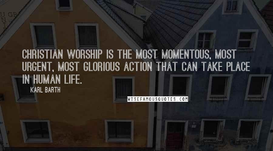 Karl Barth Quotes: Christian worship is the most momentous, most urgent, most glorious action that can take place in human life.