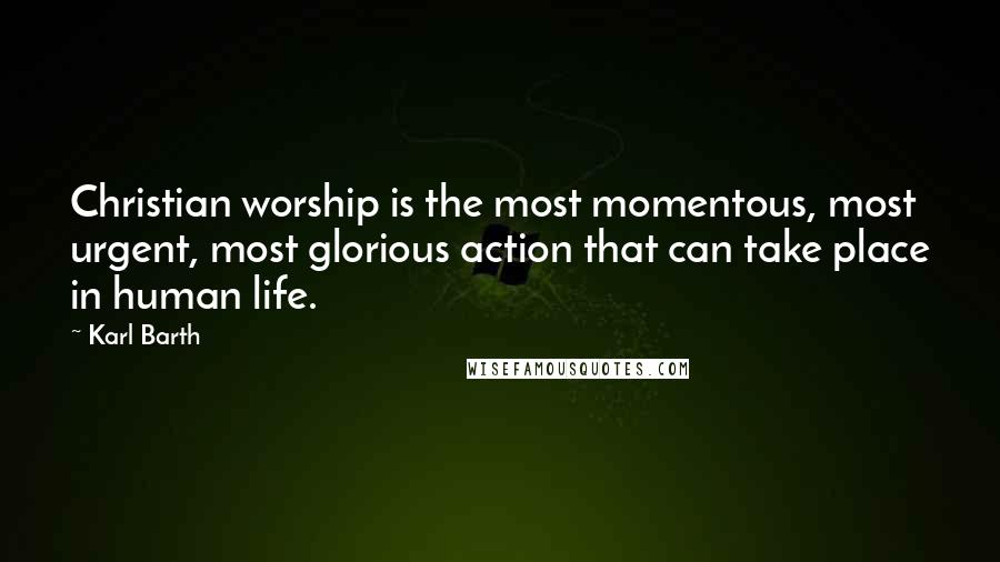 Karl Barth Quotes: Christian worship is the most momentous, most urgent, most glorious action that can take place in human life.