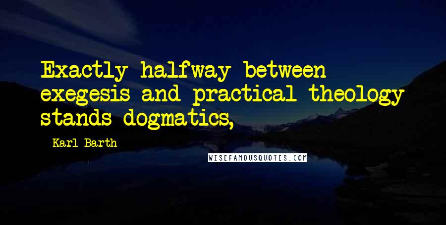 Karl Barth Quotes: Exactly halfway between exegesis and practical theology stands dogmatics,