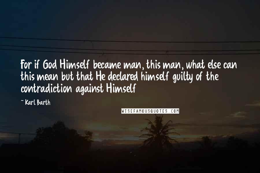 Karl Barth Quotes: For if God Himself became man, this man, what else can this mean but that He declared himself guilty of the contradiction against Himself