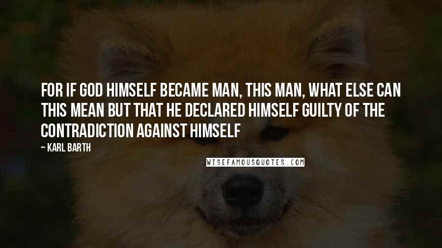 Karl Barth Quotes: For if God Himself became man, this man, what else can this mean but that He declared himself guilty of the contradiction against Himself