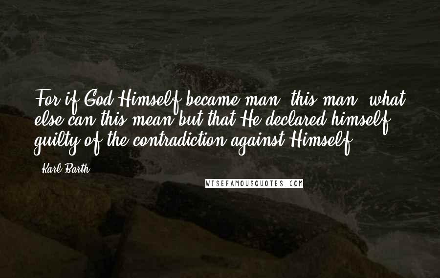 Karl Barth Quotes: For if God Himself became man, this man, what else can this mean but that He declared himself guilty of the contradiction against Himself