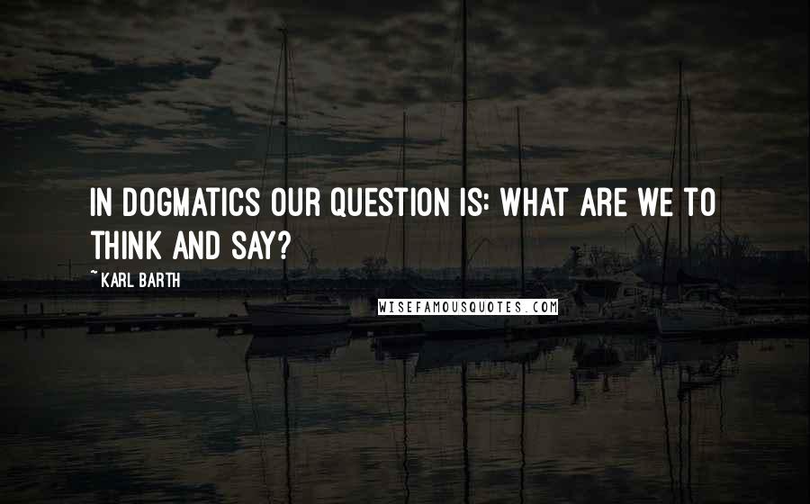 Karl Barth Quotes: In dogmatics our question is: What are we to think and say?